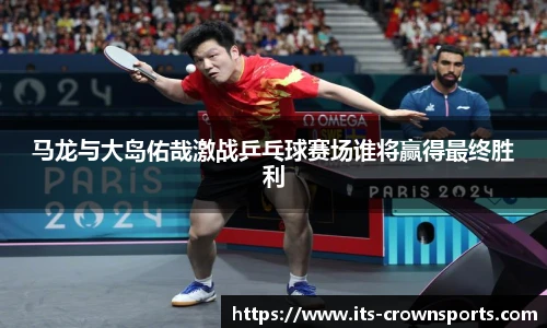 马龙与大岛佑哉激战乒乓球赛场谁将赢得最终胜利