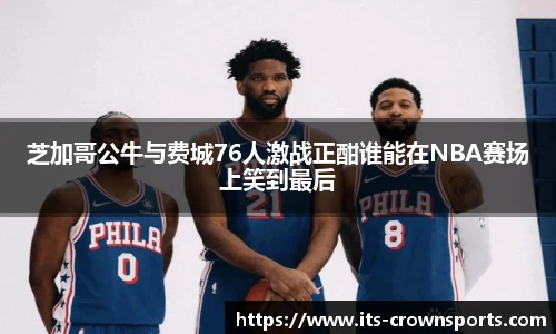 芝加哥公牛与费城76人激战正酣谁能在NBA赛场上笑到最后