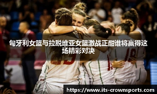 匈牙利女篮与拉脱维亚女篮激战正酣谁将赢得这场精彩对决